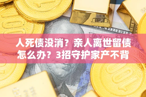 北京人死债没消？亲人离世留债怎么办？3招守护家产不背锅