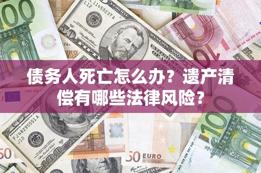 北京债务人死亡怎么办？遗产清偿有哪些法律风险？