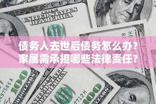 北京债务人去世后债务怎么办？家属需承担哪些法律责任？