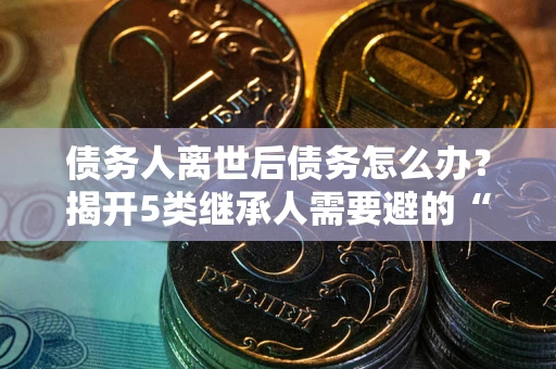 北京债务人离世后债务怎么办？揭开5类继承人需要避的“坑”