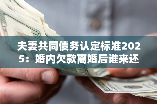 北京夫妻共同债务认定标准2025：婚内欠款离婚后谁来还？