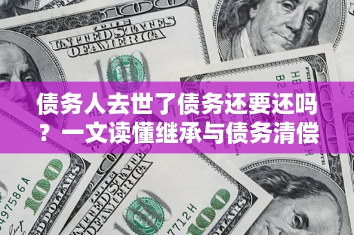 北京债务人去世了债务还要还吗？一文读懂继承与债务清偿